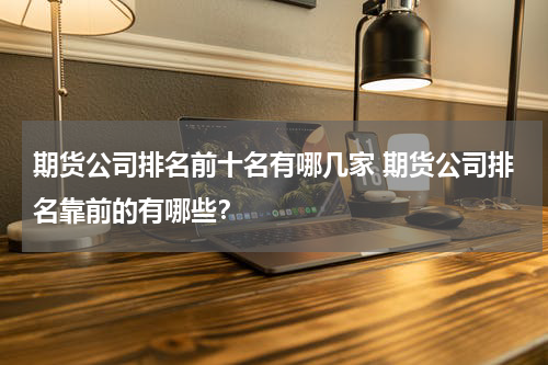 期货公司排名前十名有哪几家 期货公司排名靠前的有哪些？