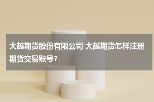 大越期货股份有限公司 大越期货怎样注册期货交易账号？