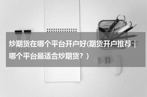 炒期货在哪个平台开户好(期货开户推荐｜哪个平台最适合炒期货？)