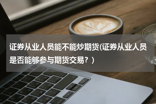 证券从业人员能不能炒期货(证券从业人员是否能够参与期货交易？)
