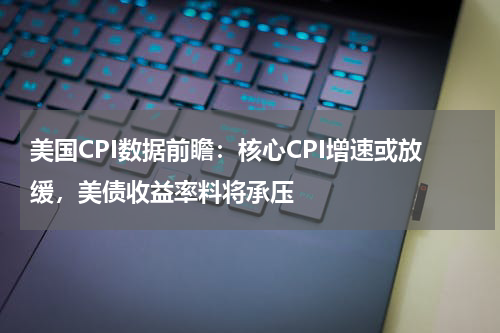 美国CPI数据前瞻：核心CPI增速或放缓，美债收益率料将承压