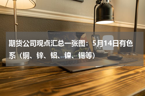 期货公司观点汇总一张图：5月14日有色系（铜、锌、铝、镍、锡等）