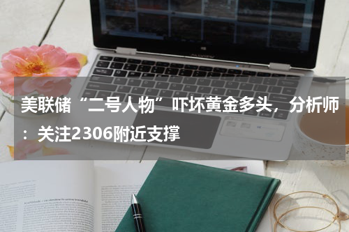 美联储“二号人物”吓坏黄金多头，分析师：关注2306附近支撑