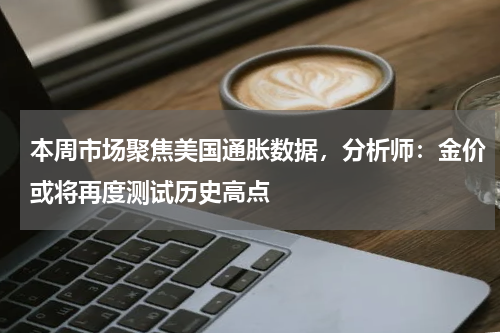 本周市场聚焦美国通胀数据，分析师：金价或将再度测试历史高点
