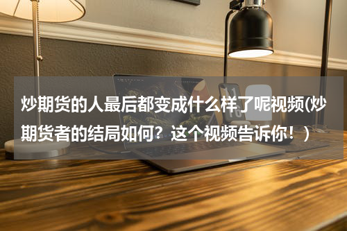炒期货的人最后都变成什么样了呢视频(炒期货者的结局如何？这个视频告诉你！)