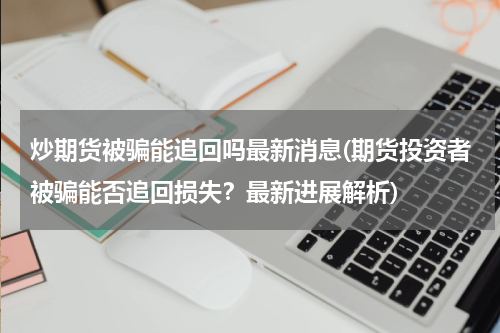 炒期货被骗能追回吗最新消息(期货投资者被骗能否追回损失？最新进展解析)