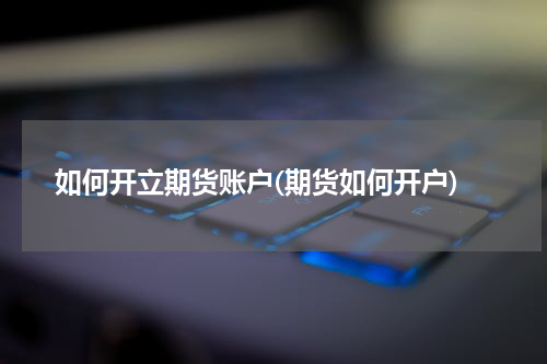 如何开立期货账户(期货如何开户)