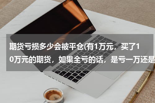 期货亏损多少会被平仓(有1万元，买了10万元的期货，如果全亏的话，是亏一万还是十万呢?)