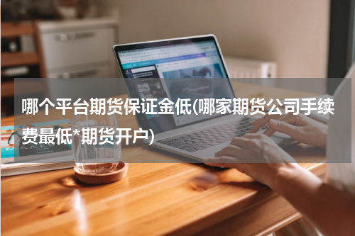 哪个平台期货保证金低(哪家期货公司手续费最低*期货开户)
