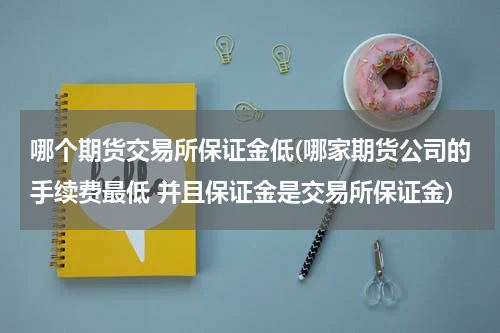 哪个期货交易所保证金低(哪家期货公司的手续费最低 并且保证金是交易所保证金)