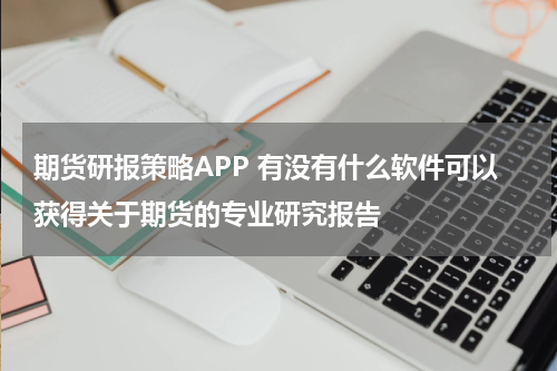 期货研报策略APP 有没有什么软件可以获得关于期货的专业研究报告