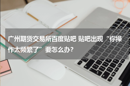广州期货交易所百度贴吧 贴吧出现“你操作太频繁了”要怎么办？