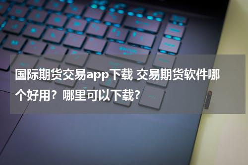 国际期货交易app下载 交易期货软件哪个好用？哪里可以下载？