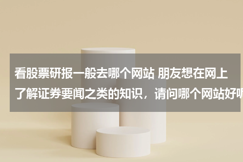 看股票研报一般去哪个网站 朋友想在网上了解证券要闻之类的知识，请问哪个网站好呢？