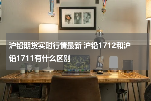 沪铅期货实时行情最新 沪铅1712和沪铅1711有什么区别