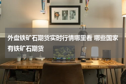 外盘铁矿石期货实时行情哪里看 哪些国家有铁矿石期货