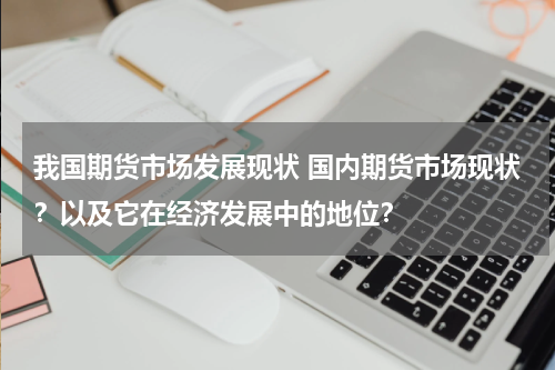 我国期货市场发展现状 国内期货市场现状？以及它在经济发展中的地位？