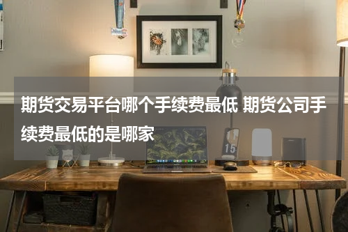 期货交易平台哪个手续费最低 期货公司手续费最低的是哪家