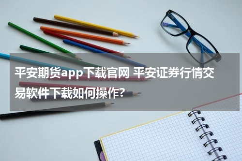 平安期货app下载官网 平安证券行情交易软件下载如何操作?