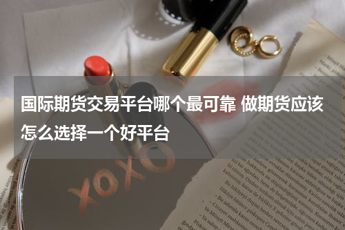 国际期货交易平台哪个最可靠 做期货应该怎么选择一个好平台