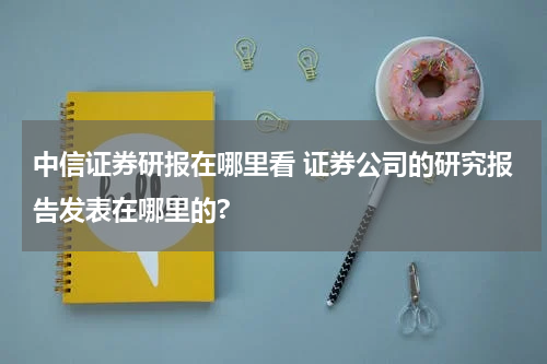 中信证券研报在哪里看 证券公司的研究报告发表在哪里的?
