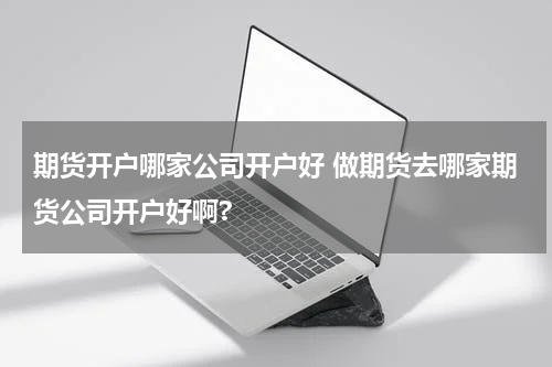 期货开户哪家公司开户好 做期货去哪家期货公司开户好啊?