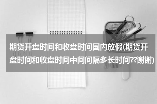 期货开盘时间和收盘时间国内放假(期货开盘时间和收盘时间中间间隔多长时间??谢谢)