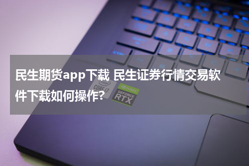民生期货app下载 民生证券行情交易软件下载如何操作?
