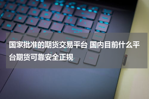 国家批准的期货交易平台 国内目前什么平台期货可靠安全正规