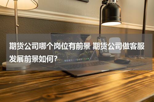 期货公司哪个岗位有前景 期货公司做客服发展前景如何？
