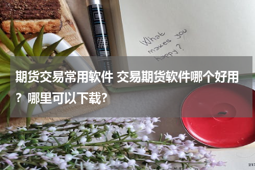 期货交易常用软件 交易期货软件哪个好用？哪里可以下载？