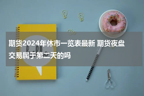 期货2024年休市一览表最新 期货夜盘交易属于第二天的吗
