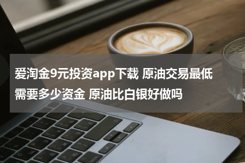 爱淘金9元投资app下载 原油交易最低需要多少资金 原油比白银好做吗
