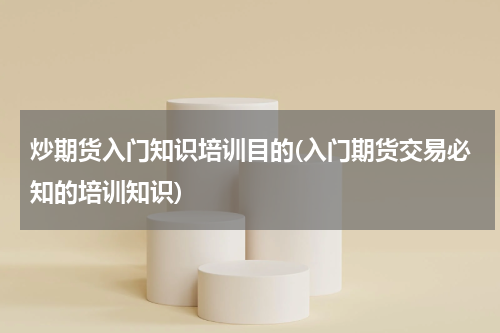 炒期货入门知识培训目的(入门期货交易必知的培训知识)