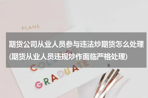 期货公司从业人员参与违法炒期货怎么处理(期货从业人员违规炒作面临严格处理)