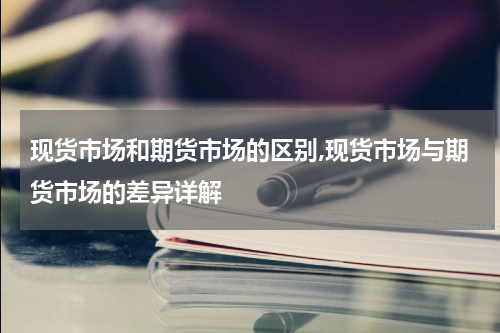现货市场和期货市场的区别,现货市场与期货市场的差异详解