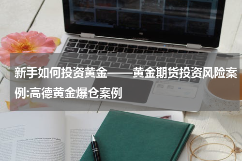 新手如何投资黄金——黄金期货投资风险案例:高德黄金爆仓案例
