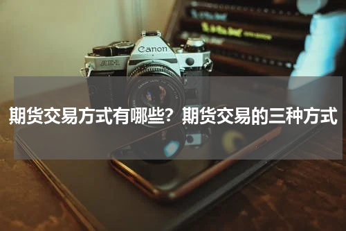 期货交易方式有哪些？期货交易的三种方式
