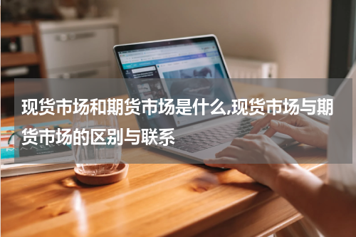 现货市场和期货市场是什么,现货市场与期货市场的区别与联系