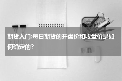 期货入门:每日期货的开盘价和收盘价是如何确定的？