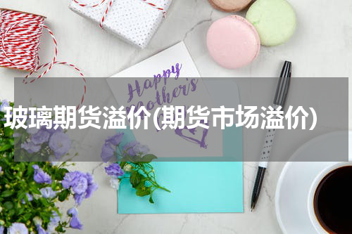 玻璃期货溢价(期货市场溢价)