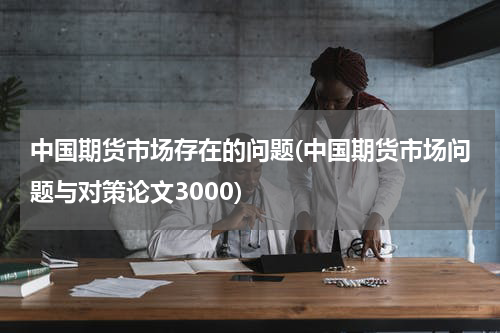 中国期货市场存在的问题(中国期货市场问题与对策论文3000)