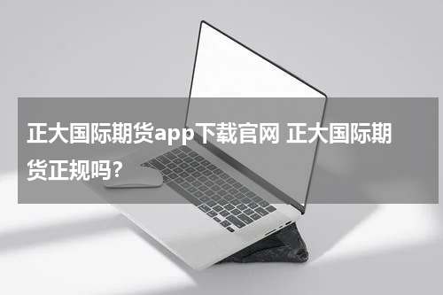 正大国际期货app下载官网 正大国际期货正规吗？
