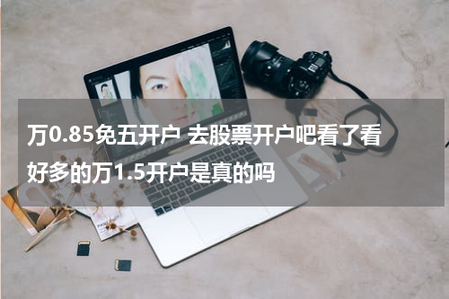 万0.85免五开户 去股票开户吧看了看好多的万1.5开户是真的吗