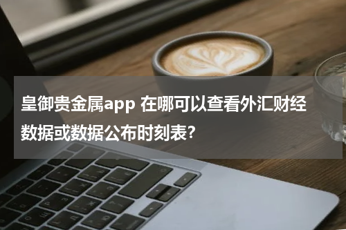 皇御贵金属app 在哪可以查看外汇财经数据或数据公布时刻表？