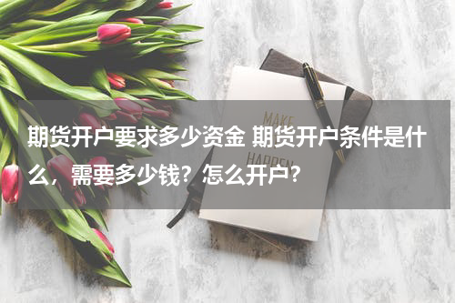 期货开户要求多少资金 期货开户条件是什么，需要多少钱？怎么开户？