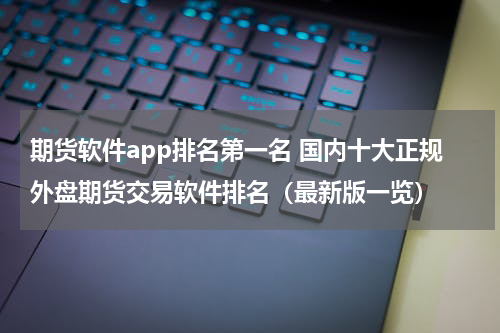 期货软件app排名第一名 国内十大正规外盘期货交易软件排名（最新版一览）