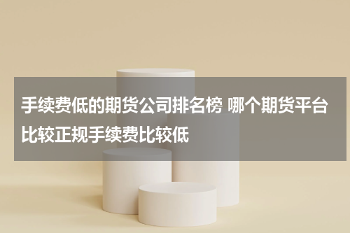 手续费低的期货公司排名榜 哪个期货平台比较正规手续费比较低