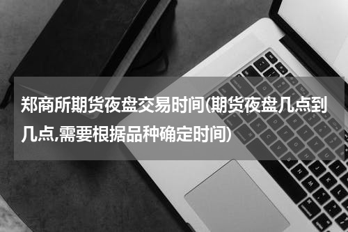 郑商所期货夜盘交易时间(期货夜盘几点到几点,需要根据品种确定时间)