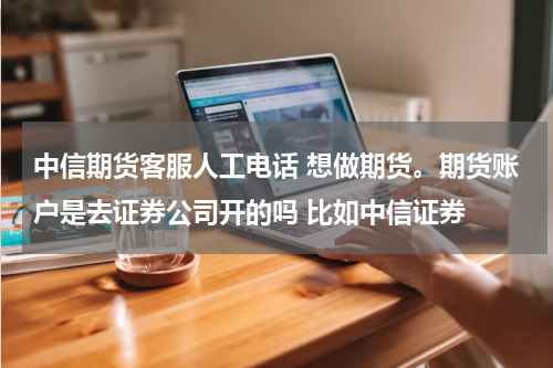 中信期货客服人工电话 想做期货。期货账户是去证券公司开的吗 比如中信证券